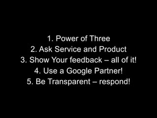 1. Power of Three
2. Ask Service and Product
3. Show Your feedback – all of it!
4. Use a Google Partner!
5. Be Transparent – respond!

 