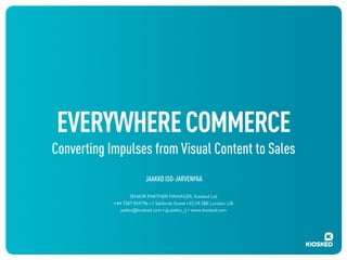 EVERYWHERE COMMERCE
Converting Impulses from Visual Content to Sales
JAAKKO ISO-JARVENPAA
SENIOR PARTNER MANAGER, Kiosked Ltd
+44 7587 959796 ! 1 Sekforde Street ! EC1R 0BE London, UK
jaakko@kiosked.com ! @ jaakko_ij • www.kiosked.com

 