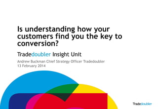Is understanding how your
customers find you the key to
conversion?
Tradedoubler Insight Unit
Andrew Buckman Chief Strategy Officer Tradedoubler
13 February 2014

1

 