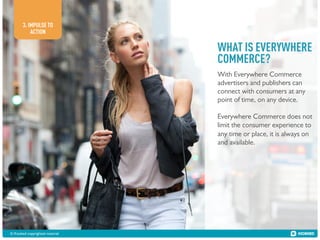 3. IMPULSE TO
ACTION

WHAT IS EVERYWHERE
COMMERCE?
With Everywhere Commerce
advertisers and publishers can
connect with consumers at any
point of time, on any device.
Everywhere Commerce does not
limit the consumer experience to
any time or place, it is always on
and available.

© Kiosked copyrighted material!

 