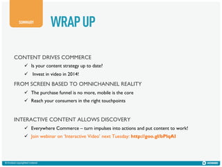 SUMMARY

WRAP UP

CONTENT DRIVES COMMERCE
!  Is your content strategy up to date?
!  Invest in video in 2014!

FROM SCREEN BASED TO OMNICHANNEL REALITY
!  The purchase funnel is no more, mobile is the core
!  Reach your consumers in the right touchpoints

INTERACTIVE CONTENT ALLOWS DISCOVERY
!  Everywhere Commerce – turn impulses into actions and put content to work!
!  Join webinar on ‘Interactive Video’ next Tuesday: http://goo.gl/bPlqAI

© Kiosked copyrighted material

 