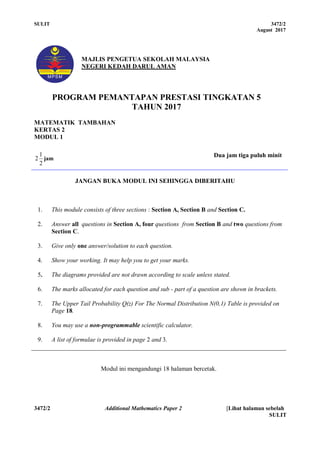 SULIT 3472/2
August 2017
3472/2 Additional Mathematics Paper 2 [Lihat halaman sebelah
SULIT
1
MAJLIS PENGETUA SEKOLAH MALAYSIA
NEGERI KEDAH DARUL AMAN
PROGRAM PEMANTAPAN PRESTASI TINGKATAN 5
TAHUN 2017
MATEMATIK TAMBAHAN
KERTAS 2
MODUL 1
2
1
2 jam
Dua jam tiga puluh minit
JANGAN BUKA MODUL INI SEHINGGA DIBERITAHU
1. This module consists of three sections : Section A, Section B and Section C.
2. Answer all questions in Section A, four questions from Section B and two questions from
Section C.
3. Give only one answer/solution to each question.
4. Show your working. It may help you to get your marks.
5. The diagrams provided are not drawn according to scale unless stated.
6. The marks allocated for each question and sub - part of a question are shown in brackets.
7. The Upper Tail Probability Q(z) For The Normal Distribution N(0,1) Table is provided on
Page 18.
8. You may use a non-programmable scientific calculator.
9. A list of formulae is provided in page 2 and 3.
Modul ini mengandungi 18 halaman bercetak.
 