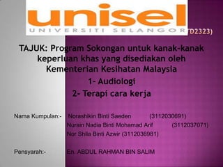 TAJUK: Program Sokongan untuk kanak-kanak
keperluan khas yang disediakan oleh
Kementerian Kesihatan Malaysia
1- Audiologi
2- Terapi cara kerja
Nama Kumpulan:- Norashikin Binti Saeden (3112030691)
Nurain Nadia Binti Mohamad Arif (3112037071)
Nor Shila Binti Azwir (3112036981)
Pensyarah:- En. ABDUL RAHMAN BIN SALIM
 