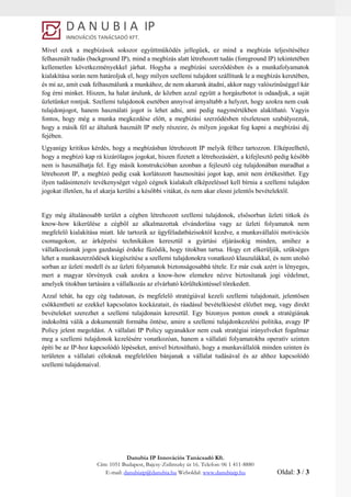 Danubia IP Innovációs Tanácsadó Kft.
Cím: 1051 Budapest, Bajcsy-Zsilinszky út 16. Telefon: 06 1 411-8880
E-mail: danubiaip@danubia.hu Weboldal: www.danubiaip.hu Oldal: 3 / 3
Mivel ezek a megbízások sokszor együttműködés jellegűek, ez mind a megbízás teljesítéséhez
felhasznált tudás (background IP), mind a megbízás alatt létrehozott tudás (foreground IP) tekintetében
kellemetlen következményekkel járhat. Hogyha a megbízási szerződésben és a munkafolyamatok
kialakítása során nem határoljuk el, hogy milyen szellemi tulajdont szállítunk le a megbízás keretében,
és mi az, amit csak felhasználunk a munkához, de nem akarunk átadni, akkor nagy valószínűséggel kár
fog érni minket. Hiszen, ha halat árulunk, de közben azzal együtt a horgászbotot is odaadjuk, a saját
üzletünket rontjuk. Szellemi tulajdonok esetében annyival árnyaltabb a helyzet, hogy azokra nem csak
tulajdonjogot, hanem használati jogot is lehet adni, ami pedig nagymértékben alakítható. Vagyis
fontos, hogy még a munka megkezdése előtt, a megbízási szerződésben részletesen szabályozzuk,
hogy a másik fél az általunk használt IP mely részeire, és milyen jogokat fog kapni a megbízási díj
fejében.
Ugyanígy kritikus kérdés, hogy a megbízásban létrehozott IP melyik félhez tartozzon. Elképzelhető,
hogy a megbízó kap rá kizárólagos jogokat, hiszen fizetett a létrehozásáért, a kifejlesztő pedig később
nem is használhatja fel. Egy másik konstrukcióban azonban a fejlesztő cég tulajdonában maradhat a
létrehozott IP, a megbízó pedig csak korlátozott hasznosítási jogot kap, amit nem értékesíthet. Egy
ilyen tudásintenzív tevékenységet végző cégnek kialakult elképzeléssel kell bírnia a szellemi tulajdon
jogokat illetően, ha el akarja kerülni a későbbi vitákat, és nem akar elesni jelentős bevételektől.
Egy még általánosabb terület a cégben létrehozott szellemi tulajdonok, elsősorban üzleti titkok és
know-how kikerülése a cégből az alkalmazottak elvándorlása vagy az üzleti folyamatok nem
megfelelő kialakítása miatt. Ide tartozik az ügyféladatbázisoktól kezdve, a munkavállalói motivációs
csomagokon, az árképzési technikákon keresztül a gyártási eljárásokig minden, amihez a
vállalkozásnak jogos gazdasági érdeke fűződik, hogy titokban tartsa. Hogy ezt elkerüljük, szükséges
lehet a munkaszerződések kiegészítése a szellemi tulajdonokra vonatkozó klauzulákkal, és nem utolsó
sorban az üzleti modell és az üzleti folyamatok biztonságosabbá tétele. Ez már csak azért is lényeges,
mert a magyar törvények csak azokra a know-how elemekre nézve biztosítanak jogi védelmet,
amelyek titokban tartására a vállalkozás az elvárható körültekintéssel törekedett.
Azzal tehát, ha egy cég tudatosan, és megfelelő stratégiával kezeli szellemi tulajdonait, jelentősen
csökkentheti az ezekkel kapcsolatos kockázatait, és ráadásul bevételkiesést előzhet meg, vagy direkt
bevételeket szerezhet a szellemi tulajdonain keresztül. Egy bizonyos ponton ennek a stratégiának
indokolttá válik a dokumentált formába öntése, amire a szellemi tulajdonkezelési politika, avagy IP
Policy jelent megoldást. A vállalati IP Policy ugyanakkor nem csak stratégiai irányelveket fogalmaz
meg a szellemi tulajdonok kezelésére vonatkozóan, hanem a vállalati folyamatokba operatív szinten
építi be az IP-hoz kapcsolódó lépéseket, amivel biztosítható, hogy a munkavállalók minden szinten és
területen a vállalati céloknak megfelelően bánjanak a vállalat tudásával és az ahhoz kapcsolódó
szellemi tulajdonaival.
 
