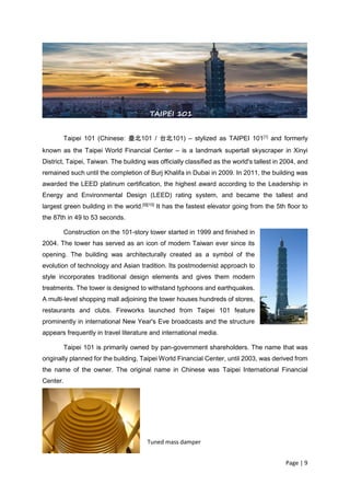Page | 9
Taipei 101 (Chinese: 臺北101 / 台北101) – stylized as TAIPEI 101[1]
and formerly
known as the Taipei World Financial Center – is a landmark supertall skyscraper in Xinyi
District, Taipei, Taiwan. The building was officially classified as the world's tallest in 2004, and
remained such until the completion of Burj Khalifa in Dubai in 2009. In 2011, the building was
awarded the LEED platinum certification, the highest award according to the Leadership in
Energy and Environmental Design (LEED) rating system, and became the tallest and
largest green building in the world.[9][10]
It has the fastest elevator going from the 5th floor to
the 87th in 49 to 53 seconds.
Construction on the 101-story tower started in 1999 and finished in
2004. The tower has served as an icon of modern Taiwan ever since its
opening. The building was architecturally created as a symbol of the
evolution of technology and Asian tradition. Its postmodernist approach to
style incorporates traditional design elements and gives them modern
treatments. The tower is designed to withstand typhoons and earthquakes.
A multi-level shopping mall adjoining the tower houses hundreds of stores,
restaurants and clubs. Fireworks launched from Taipei 101 feature
prominently in international New Year's Eve broadcasts and the structure
appears frequently in travel literature and international media.
Taipei 101 is primarily owned by pan-government shareholders. The name that was
originally planned for the building, Taipei World Financial Center, until 2003, was derived from
the name of the owner. The original name in Chinese was Taipei International Financial
Center.
SHANGHAI TOWER
TAIPEI 101
Tuned mass damper
 