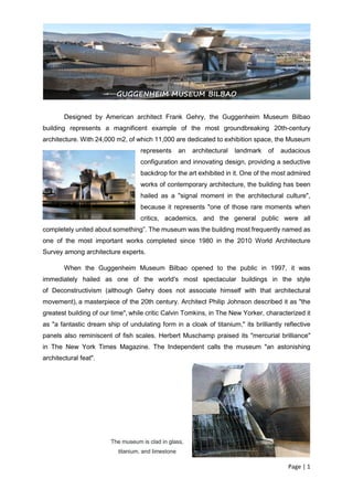 Page | 1
Designed by American architect Frank Gehry, the Guggenheim Museum Bilbao
building represents a magnificent example of the most groundbreaking 20th-century
architecture. With 24,000 m2, of which 11,000 are dedicated to exhibition space, the Museum
represents an architectural landmark of audacious
configuration and innovating design, providing a seductive
backdrop for the art exhibited in it. One of the most admired
works of contemporary architecture, the building has been
hailed as a "signal moment in the architectural culture",
because it represents "one of those rare moments when
critics, academics, and the general public were all
completely united about something”. The museum was the building most frequently named as
one of the most important works completed since 1980 in the 2010 World Architecture
Survey among architecture experts.
When the Guggenheim Museum Bilbao opened to the public in 1997, it was
immediately hailed as one of the world's most spectacular buildings in the style
of Deconstructivism (although Gehry does not associate himself with that architectural
movement), a masterpiece of the 20th century. Architect Philip Johnson described it as "the
greatest building of our time", while critic Calvin Tomkins, in The New Yorker, characterized it
as "a fantastic dream ship of undulating form in a cloak of titanium," its brilliantly reflective
panels also reminiscent of fish scales. Herbert Muschamp praised its "mercurial brilliance"
in The New York Times Magazine. The Independent calls the museum "an astonishing
architectural feat".
The museum is clad in glass,
titanium, and limestone
GUGGENHEIM MUSEUM BILBAO
 