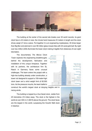 Page | 2
The building at the center of the sacred site breaks over 30 world records; its giant
clock face is 43 meters in size, the minute hand measures 23 meters in length and the clock
drives weigh 21 tons a piece. Put together it is an engineering masterpiece, 35 times larger
than Big Ben and adorned in over 98 million glass mosaic tiles with 24-carat gold leaf. By night
over two million LEDs illuminate the tower clock making it legible from distances of over eight
kilometers.
The documentary The Mecca Clock
Tower explores the engineering breakthroughs
behind the development, fabrication and
installation of this unique timepiece. Together
with its partners, the architecture firm SL
Rasch in Germany faces some unusual
challenges. The team enters the project with a
high-rise building already under construction, a
tower not designed to support a 150-meter-high
clock tower and a strict weight limit of 82,000
tons. As the pressure mounts, the team battle to
construct the world’s largest clock at dizzying heights and in
racing winds.
The building is topped by a four-faced clock, visible from
25 kilometres (16 miles) away. The clock is the highest in the
world at over 400 m (1,300 ft) above the ground. The clock faces
are the largest in the world, surpassing the Cevahir Mall clock
in Istanbul.
MAKKAH CLOCK TOWER
 