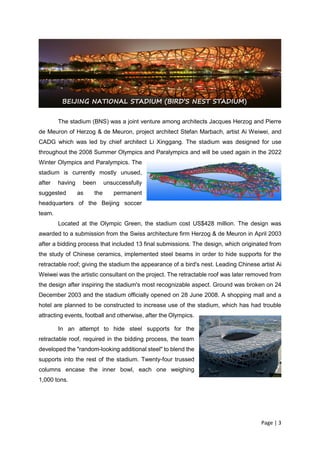 Page | 3
The stadium (BNS) was a joint venture among architects Jacques Herzog and Pierre
de Meuron of Herzog & de Meuron, project architect Stefan Marbach, artist Ai Weiwei, and
CADG which was led by chief architect Li Xinggang. The stadium was designed for use
throughout the 2008 Summer Olympics and Paralympics and will be used again in the 2022
Winter Olympics and Paralympics. The
stadium is currently mostly unused,
after having been unsuccessfully
suggested as the permanent
headquarters of the Beijing soccer
team.
Located at the Olympic Green, the stadium cost US$428 million. The design was
awarded to a submission from the Swiss architecture firm Herzog & de Meuron in April 2003
after a bidding process that included 13 final submissions. The design, which originated from
the study of Chinese ceramics, implemented steel beams in order to hide supports for the
retractable roof; giving the stadium the appearance of a bird's nest. Leading Chinese artist Ai
Weiwei was the artistic consultant on the project. The retractable roof was later removed from
the design after inspiring the stadium's most recognizable aspect. Ground was broken on 24
December 2003 and the stadium officially opened on 28 June 2008. A shopping mall and a
hotel are planned to be constructed to increase use of the stadium, which has had trouble
attracting events, football and otherwise, after the Olympics.
In an attempt to hide steel supports for the
retractable roof, required in the bidding process, the team
developed the "random-looking additional steel" to blend the
supports into the rest of the stadium. Twenty-four trussed
columns encase the inner bowl, each one weighing
1,000 tons.
BEIJING NATIONAL STADIUM (BIRD’S NEST STADIUM)
 