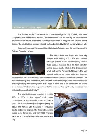 Page | 4
The Bahrain World Trade Center is a 240-metre-high (787 ft), 50-floor, twin tower
complex located in Manama, Bahrain. The towers were built in 2008 by the multi-national
architectural firm Atkins. It is the first skyscraper in the world to integrate wind turbines into its
design. The wind turbines were developed, built and installed by Danish company Norwin A/S.
It currently ranks as the second-tallest building in Bahrain, after the twin towers of the
Bahrain Financial Harbour.
The two towers are linked via three sky
bridges, each holding a 225 kW wind turbine,
totaling to 675 kW of wind power capacity. Each of
these turbines measure 29 m (95 ft) in diameter,
and is aligned north, which is the direction from
which air from the Persian Gulf blows in. The sail-
shaped buildings on either side are designed
to funnel wind through the gap to provide accelerated wind passing through the turbines. This
was confirmed by wind tunnel tests, which showed that the buildings create an S-shaped flow,
ensuring that any wind coming within a 45° angle to either side of the central axis will create
a wind stream that remains perpendicular to the turbines. This significantly increases their
potential to generate electricity.[3]
The wind turbines are expected to provide
11% to 15% of the towers' total power
consumption, or approximately 1.1 to 1.3 GWh a
year. This is equivalent to providing the lighting for
about 300 homes, 258 hospitals, 17 industrial
plants, and 33 car engines. The threE urbines were
turned on for the first time on 8 April 2008. They are
expected to operate 50% of the time on an average
day.
BAHRAIN TRADE CENTRE
 
