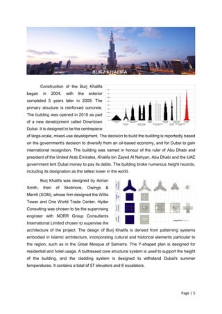 Page | 5
Construction of the Burj Khalifa
began in 2004, with the exterior
completed 5 years later in 2009. The
primary structure is reinforced concrete.
The building was opened in 2010 as part
of a new development called Downtown
Dubai. It is designed to be the centrepiece
of large-scale, mixed-use development. The decision to build the building is reportedly based
on the government's decision to diversify from an oil-based economy, and for Dubai to gain
international recognition. The building was named in honour of the ruler of Abu Dhabi and
president of the United Arab Emirates, Khalifa bin Zayed Al Nahyan; Abu Dhabi and the UAE
government lent Dubai money to pay its debts. The building broke numerous height records,
including its designation as the tallest tower in the world.
Burj Khalifa was designed by Adrian
Smith, then of Skidmore, Owings &
Merrill (SOM), whose firm designed the Willis
Tower and One World Trade Center. Hyder
Consulting was chosen to be the supervising
engineer with NORR Group Consultants
International Limited chosen to supervise the
architecture of the project. The design of Burj Khalifa is derived from patterning systems
embodied in Islamic architecture, incorporating cultural and historical elements particular to
the region, such as in the Great Mosque of Samarra. The Y-shaped plan is designed for
residential and hotel usage. A buttressed core structural system is used to support the height
of the building, and the cladding system is designed to withstand Dubai's summer
temperatures. It contains a total of 57 elevators and 8 escalators.
BURJ KHALIFA
 