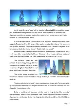 Page | 7
An 80-storey ‘Dynamic Tower’ will be standing in Dubai by 2020 is everything goes to
plan, architectural firm Dynamic Group has told us. When built it will be the world’s first
skyscraper consisting of separate rotating floors attached to a central column, and inside
there will be luxury apartments (natch).
If you’re wondering what a rotating skyscraper actually is, it’s very much as the name
suggests. Residents will be able to control the rotation speed and direction of their apartment
through voice activation. Fancy catching a bit of afternoon sun? “Turn left 90 degrees.” Want
to mess around with the window cleaner? “Rotate right, max speed.”
Proposed back in 2008 by architect David Fisher, the tower aims to be 420m tall, which
would make it the second tallest building in Dubai, as well as the second tallest residential
tower in the world behind New York’s 432 Park Avenue (which stands at 425.5m).
The Dynamic Tower will also
generate its own energy through 79 wind
turbines placed between each floor, as well
as solar panelling that will coat both the roof
of the building and the roof of each level.
The surplus energy acquired from
the turbines and solar panels will produce enough electricity to power five other similarly sized
buildings.
The tower will also be the world’s first prefabricated skyscraper, with Fisher saying that
up to 90 percent of the tower, excluding the central column, could be built in a factory and then
shipped to the construction site.
Doing so would not only decrease both the costs of the project and the amount of
workers needed, but would also allow for the tower to be built up to 30 percent quicker than a
skyscraper of a similar size. Saying that, the project is still set to cost Dhs1,212,007,500 (yes,
that’s billions).
DUBAI ROTATING TOWER (DYNAMIC TOWER)
 