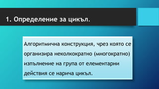 1. Определение за цикъл.
Алгоритмична конструкция, чрез която се
организира неколкократно (многократно)
изпълнение на група от елементарни
действия се нарича цикъл.
 