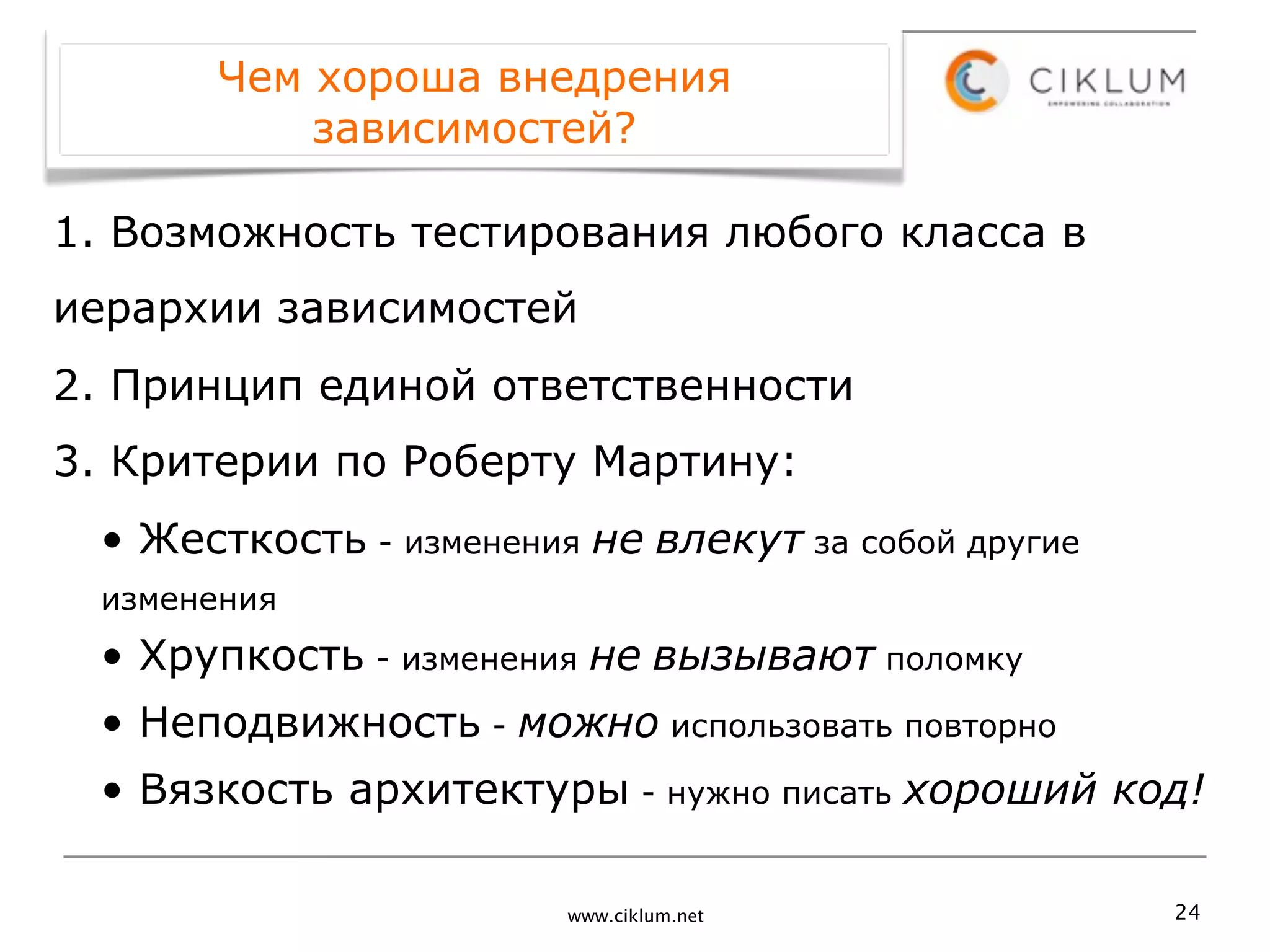 Чем хороша внедрения
          зависимостей?

1. Возможность тестирования любого класса в
иерархии зависимостей
2. Принцип единой ответственности
3. Критерии по Роберту Мартину:
 • Жесткость - изменения не влекут за собой другие
 изменения
 • Хрупкость - изменения не вызывают поломку
 • Неподвижность - можно использовать повторно
 • Вязкость архитектуры - нужно писать хороший код!

                        www.ciklum.net               24
 