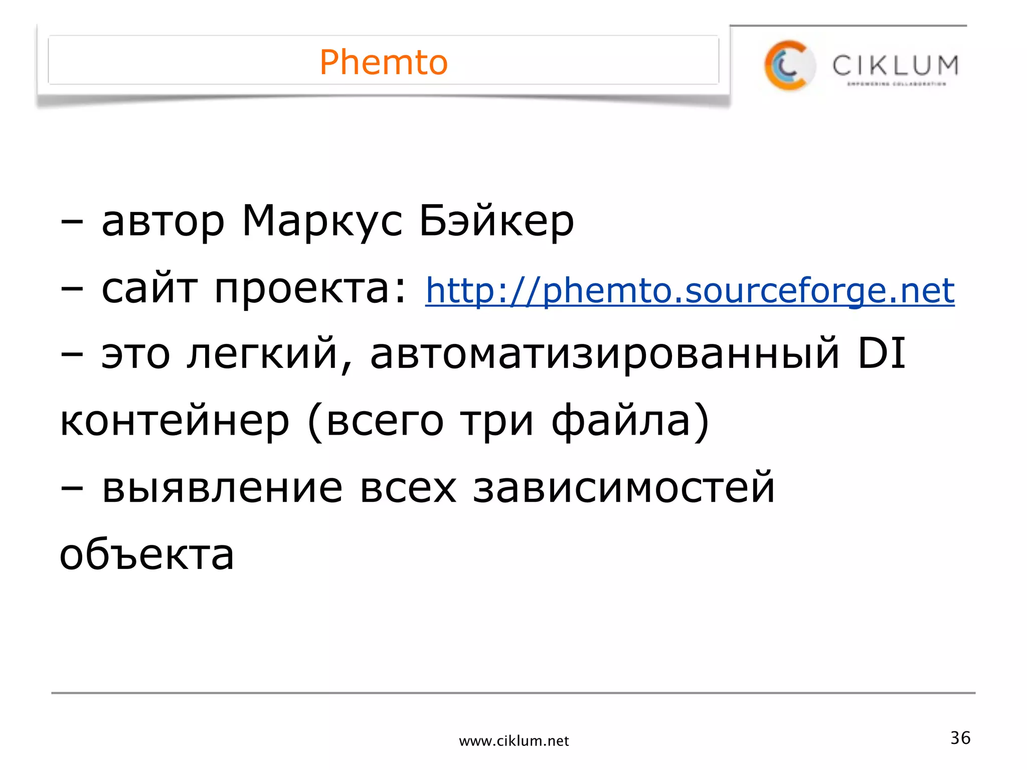 Phemto



– автор Маркус Бэйкер
– сайт проекта: http://phemto.sourceforge.net
– это легкий, автоматизированный DI
контейнер (всего три файла)
– выявление всех зависимостей
объекта



                      www.ciklum.net        36
 