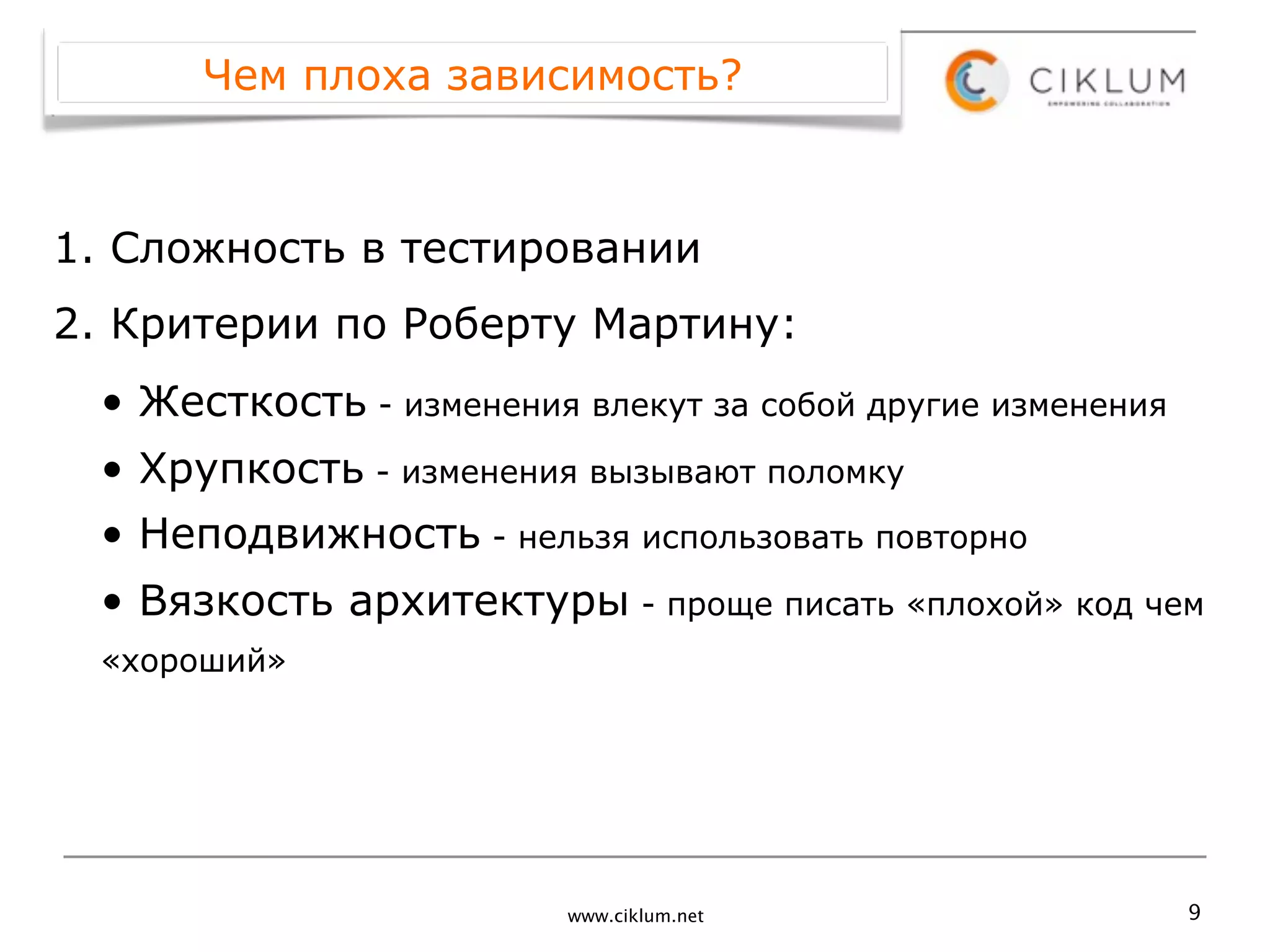 Чем плоха зависимость?



1. Сложность в тестировании
2. Критерии по Роберту Мартину:
 • Жесткость - изменения влекут за собой другие изменения
 • Хрупкость - изменения вызывают поломку
 • Неподвижность - нельзя использовать повторно
 • Вязкость архитектуры - проще писать «плохой» код чем
 «хороший»




                         www.ciklum.net                     9
 