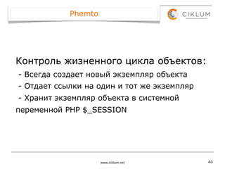 Phemto




Контроль жизненного цикла объектов:
- Всегда создает новый экземпляр объекта
- Отдает ссылки на один и тот же экземпляр
- Хранит экземпляр объекта в системной
переменной PHP $_SESSION




                     www.ciklum.net          40
 