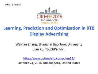 Learning, Prediction and Optimisation in RTB
Display Advertising
Weinan Zhang, Shanghai Jiao Tong University
Jian Xu, TouchPal Inc.
http://www.optimalrtb.com/cikm16/
October 24, 2016, Indianapolis, United States
CIKM16 Tutorial
 