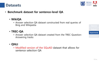 Objective
Conclusions
Methods
Experiments
• Benchmark dataset for sentence-level QA
• WikiQA
• Answer selection QA dataset constructed from real queries of
Bing and Wikipedia
• TREC-QA
• Answer selection QA dataset created from the TREC Question-
Answering tracks
• QNLI
• Modified version of the SQuAD dataset that allows for
sentence selection QA
Datasets
13 /18
Experiments
 
