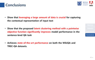 Objective
Conclusions
Methods
Experiments
Conclusions
• Show that leveraging a large amount of data is crucial for capturing
the contextual representation of input text
• Show that the proposed latent clustering method with a pointwise
objective function significantly improves model performance in the
sentence-level QA task
• Achieves state-of-the-art performance on both the WikiQA and
TREC-QA datasets.
18 /18
Conclusions
 