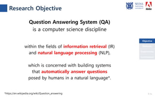 Objective
Conclusions
Methods
Experiments
*https://en.wikipedia.org/wiki/Question_answering
Question Answering System (QA)
is a computer science discipline
within the fields of information retrieval (IR)
and natural language processing (NLP),
which is concerned with building systems
that automatically answer questions
posed by humans in a natural language*.
Research Objective
3 /18
Objective
 