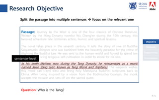 Objective
Conclusions
Methods
Experiments
Question: Who is the Tang?
Split the passage into multiple sentences  focus on the relevant one
Passage: Journey to the West is one of the four classics of Chinese literature.
Written by the Ming Dynasty novelist Wu Cheng’en during the 16th century, this
beloved adventure tale combines action, humor, and spiritual lessons.
The novel takes place in the seventh century. It tells the story of one of Buddha
Sakyamuni’s disciples who was banished from the heavenly paradise for the crime of
slighting the Buddha Law. He was sent to the human world and forced to spend ten
lifetimes practicing religious self-cultivation in order to atone for his sins.
In his tenth lifetime, now during the Tang Dynasty, he reincarnates as a monk
named Xuan Zang (also known as Tang Monk and Tripitaka). The emperor wishes
this monk can travel west and bring holy Mahayana Buddhist scriptures back to
China. After being inspired by a vision from the Bodhisattva Guanyin, the monk
accepts the mission and sets off on the sacred quest.
sentence-level
Research Objective
4 /18
Objective
 