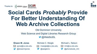 Shawn M. Jones Michele C. Weigle Michael L. Nelson
sjone@cs.odu.edu mweigle@cs.odu.edu mln@cs.odu.edu
@shawnmjones @weiglemc @phonedude_mln
Social Cards Probably Provide
For Better Understanding Of
Web Archive Collections
Old Dominion University
Web Science and Digital Libraries Research Group
@WebSciDL
Thanks to:
 