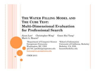 THE WATER FILLING MODEL AND
THE CUBE TEST:
Multi-Dimensional Evaluation
for Professional Search
Jiyun Luo1 Christopher Wing1 Grace Hui Yang1
Marti A. Hearst2
1Department of Computer Science
Georgetown University
Washington, DC, USA
{jl1749, cpw26}@georgetown.edu
huiyang@cs.georgetown.edu
CIKM 2013
2School of Information
University of California, Berkeley
Berkeley, CA, USA
hearst@berkeley.edu
1
 