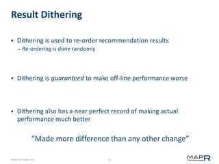 Result Dithering


Dithering is used to re-order recommendation results
–

Re-ordering is done randomly



Dithering is guaranteed to make off-line performance worse



Dithering also has a near perfect record of making actual
performance much better

“Made more difference than any other change”
©MapR Technologies 2013

15

 