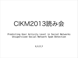 CIKM2013読み会
Predicting User Activity Level in Social Networks
Unsupervised Social Network Spam Detection

@_A_K_5

 