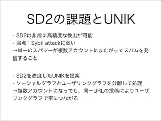 SD2の課題とUNIK
SD2は非常に高精度な検出が可能
• 弱点：Sybil attackに弱い
→単一のスパマーが複数アカウントにまたがってスパムを発
信すること
•

SD2を改良したUNIKを提案
• ソーシャルグラフとユーザリンクグラ...