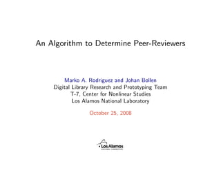 An Algorithm to Determine Peer-Reviewers



        Marko A. Rodriguez and Johan Bollen
    Digital Library Research and Prototyping Team
           T-7, Center for Nonlinear Studies
            Los Alamos National Laboratory

                  October 25, 2008
 
