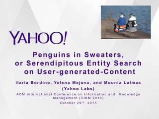 Penguins in Sweaters,
or Serendipitous Entity Search
on User-generated-Content
I l a r i a B o r d i n o , Ye l e n a M e j o va , a n d M o u n i a L a l m a s
( Ya h o o L a b s )
ACM International Conference on Information and  Knowledge
Management (CIKM 2013)
O c t o b e r 2 9 th, 2 0 1 3

 