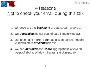 @CIKM16
4 Reasons
Not to check your email during this talk
1. Windows are the backbone of data stream analysis.
2. We generalise the concept of data stream windows.
3. Our technique makes aggregations on general stream
windows more efﬁcient than ever.
4. We can multiplex and share aggregations of diverse
types of sliding windows that run simultaneously.
2
 
