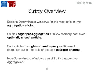 @CIKM16
Cutty Overview
Exploits Deterministic Windows for the most efﬁcient yet
aggregation slicing.
Utilises eager pre-aggregation at a low memory cost over
optimally sliced partials.
Supports both single and multi-query multiplexed
execution out-of-the-box for efﬁcient operator sharing.
Non-Deterministic Windows can still utilise eager pre-
aggregation.
22
 