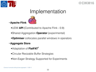 @CIKM16
Implementation
33
• Apache Flink
•UDW API (Contributed to Apache Flink - 0.9)
•Shared Aggregation Operator (experimental)
•Optimiser collocates parallel windows in operators
• Aggregate Store
•Adaptation of FlatFAT1
•Circular Resizable Buffer Strategies
•Non-Eager Strategy Supported for Experiments
1.General incremental sliding-window aggregation - VLDB 15
 