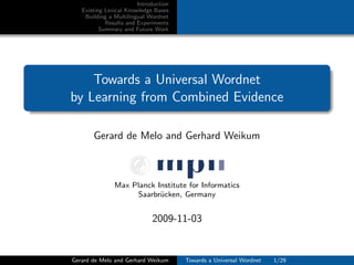 Introduction
Existing Lexical Knowledge Bases
Building a Multilingual Wordnet
Results and Experiments
Summary and Future Work
Towards a Universal Wordnet
by Learning from Combined Evidence
Gerard de Melo and Gerhard Weikum
Max Planck Institute for Informatics
Saarbr¨ucken, Germany
2009-11-03
Gerard de Melo and Gerhard Weikum Towards a Universal Wordnet 1/29
 