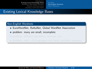 Introduction
Existing Lexical Knowledge Bases
Building a Multilingual Wordnet
Results and Experiments
Summary and Future Work
WordNet
Non-English Wordnets
Other Resources
Existing Lexical Knowledge Bases
Non-English Wordnets
EuroWordNet, BalkaNet, Global WordNet Association
problem: many are small, incomplete
problem: diﬀerent identiﬁers, formats, etc.
problem: only ∼10 languages with freely available wordnets
Gerard de Melo and Gerhard Weikum Towards a Universal Wordnet 8/29
 