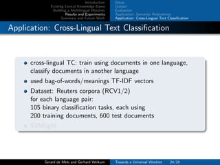 Introduction
Existing Lexical Knowledge Bases
Building a Multilingual Wordnet
Results and Experiments
Summary and Future Work
Setup
Output
Evaluation
Application: Semantic Relatedness
Application: Cross-Lingual Text Classiﬁcation
Application: Cross-Lingual Text Classiﬁcation
cross-lingual TC: train using documents in one language,
classify documents in another language
used bag-of-words/meanings TF-IDF vectors
Dataset: Reuters corpora (RCV1/2)
for each language pair:
105 binary classiﬁcation tasks, each using
200 training documents, 600 test documents
SVMlight
Gerard de Melo and Gerhard Weikum Towards a Universal Wordnet 24/29
 
