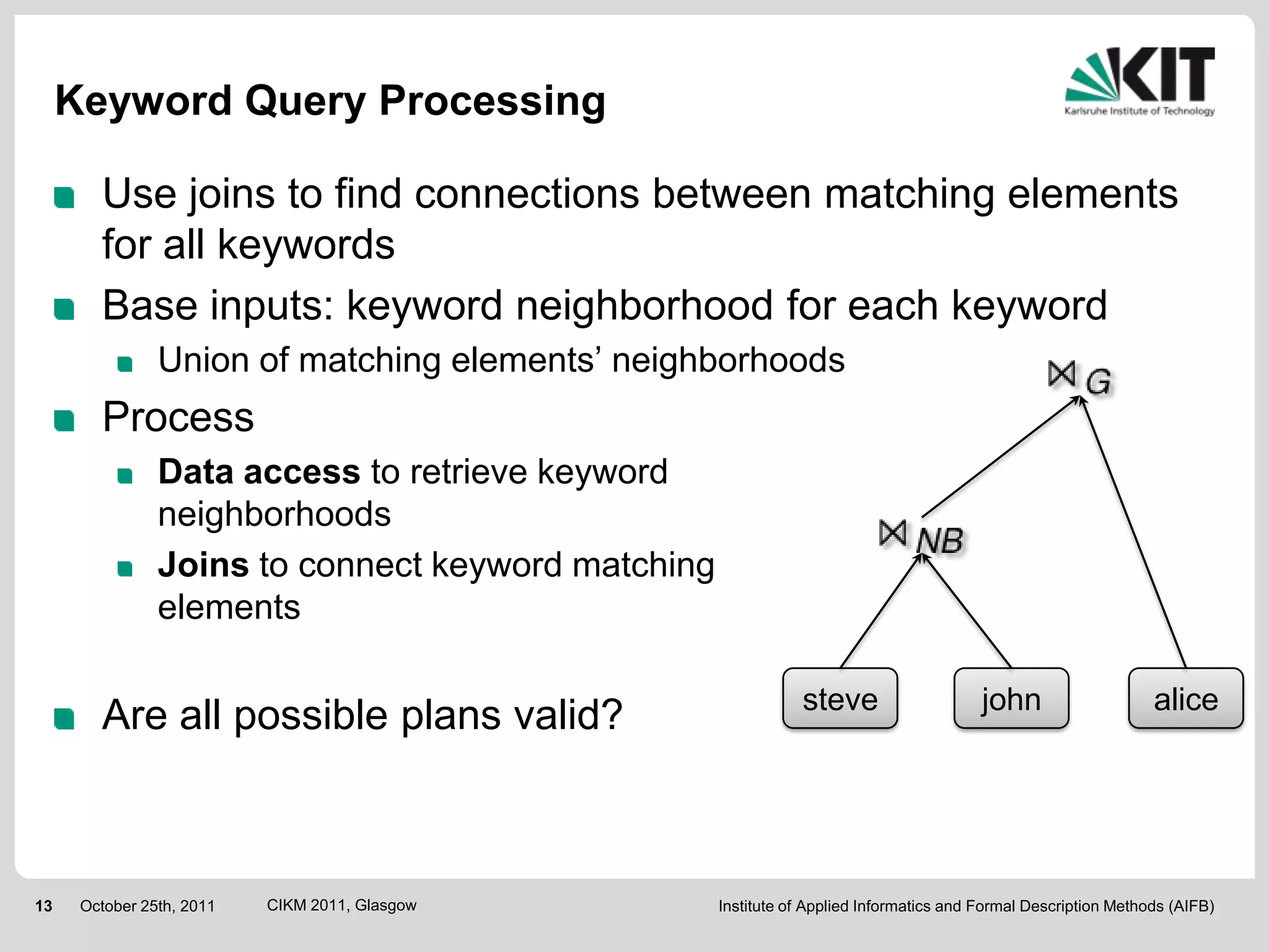 Keyword Query Processing

        Use joins to find connections between matching elements
        for all keywords
        Base inputs: keyword neighborhood for each keyword
                Union of matching elements’ neighborhoods
        Process
                Data access to retrieve keyword
                neighborhoods
                Joins to connect keyword matching
                elements

                                                               steve                     john                    alice
        Are all possible plans valid?



13    October 25th, 2011   CIKM 2011, Glasgow       Institute of Applied Informatics and Formal Description Methods (AIFB)
 