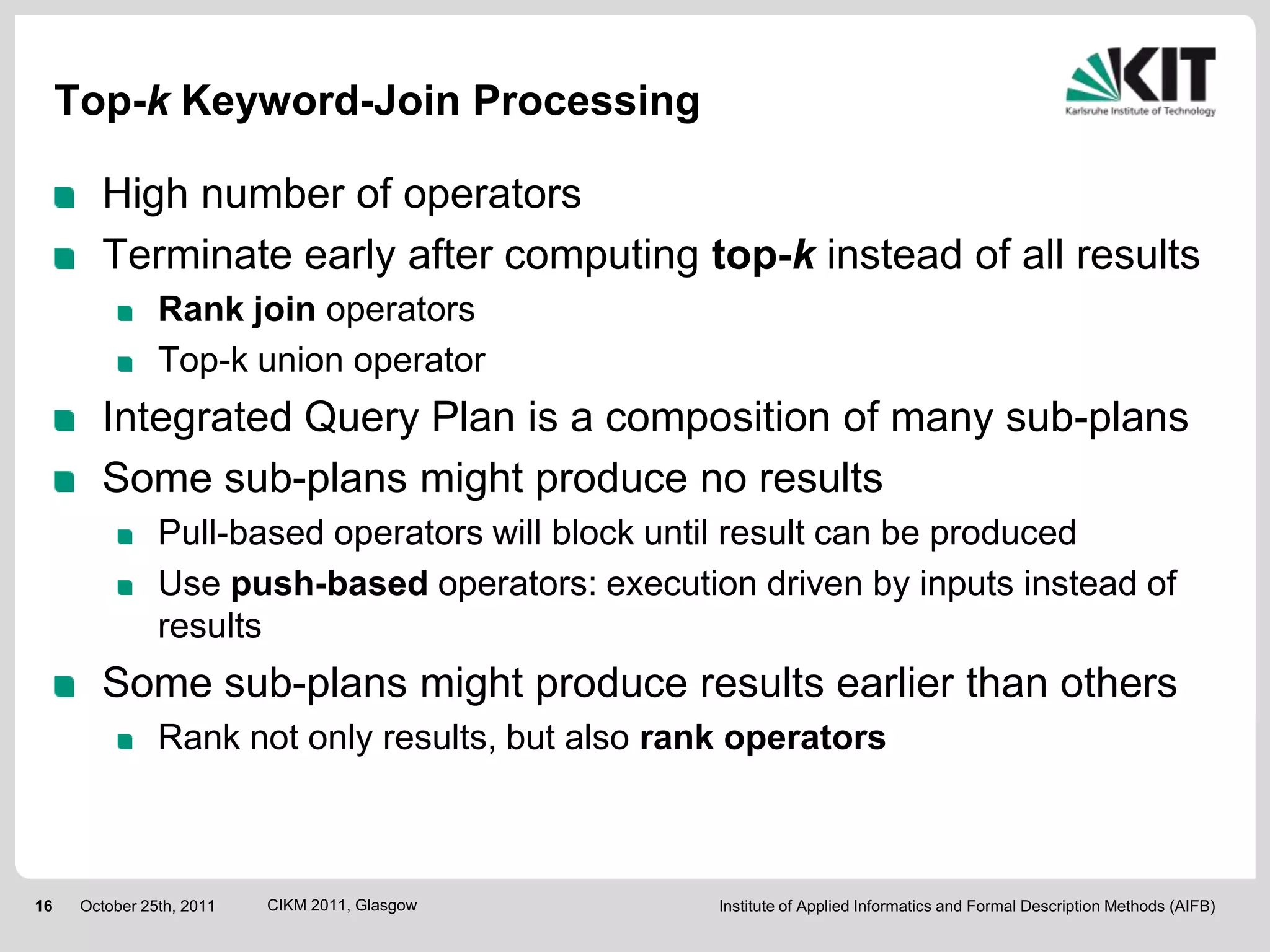 Top-k Keyword-Join Processing

        High number of operators
        Terminate early after computing top-k instead of all results
                Rank join operators
                Top-k union operator
        Integrated Query Plan is a composition of many sub-plans
        Some sub-plans might produce no results
                Pull-based operators will block until result can be produced
                Use push-based operators: execution driven by inputs instead of
                results
        Some sub-plans might produce results earlier than others
                Rank not only results, but also rank operators



16    October 25th, 2011   CIKM 2011, Glasgow      Institute of Applied Informatics and Formal Description Methods (AIFB)
 