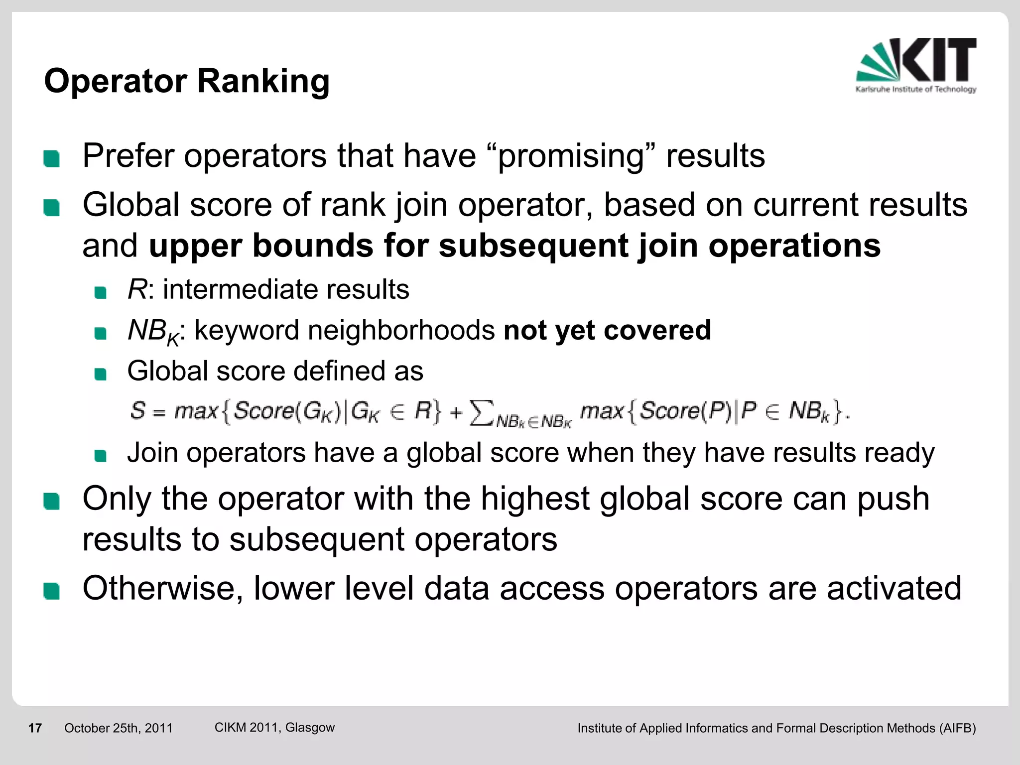 Operator Ranking

        Prefer operators that have “promising” results
        Global score of rank join operator, based on current results
        and upper bounds for subsequent join operations
                R: intermediate results
                NBK: keyword neighborhoods not yet covered
                Global score defined as

                Join operators have a global score when they have results ready
        Only the operator with the highest global score can push
        results to subsequent operators
        Otherwise, lower level data access operators are activated


17    October 25th, 2011   CIKM 2011, Glasgow      Institute of Applied Informatics and Formal Description Methods (AIFB)
 