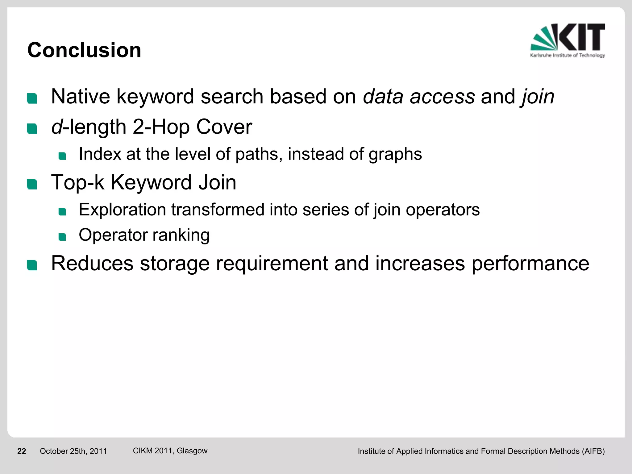 Conclusion

        Native keyword search based on data access and join
        d-length 2-Hop Cover
                Index at the level of paths, instead of graphs
        Top-k Keyword Join
                Exploration transformed into series of join operators
                Operator ranking
        Reduces storage requirement and increases performance




22    October 25th, 2011   CIKM 2011, Glasgow        Institute of Applied Informatics and Formal Description Methods (AIFB)
 