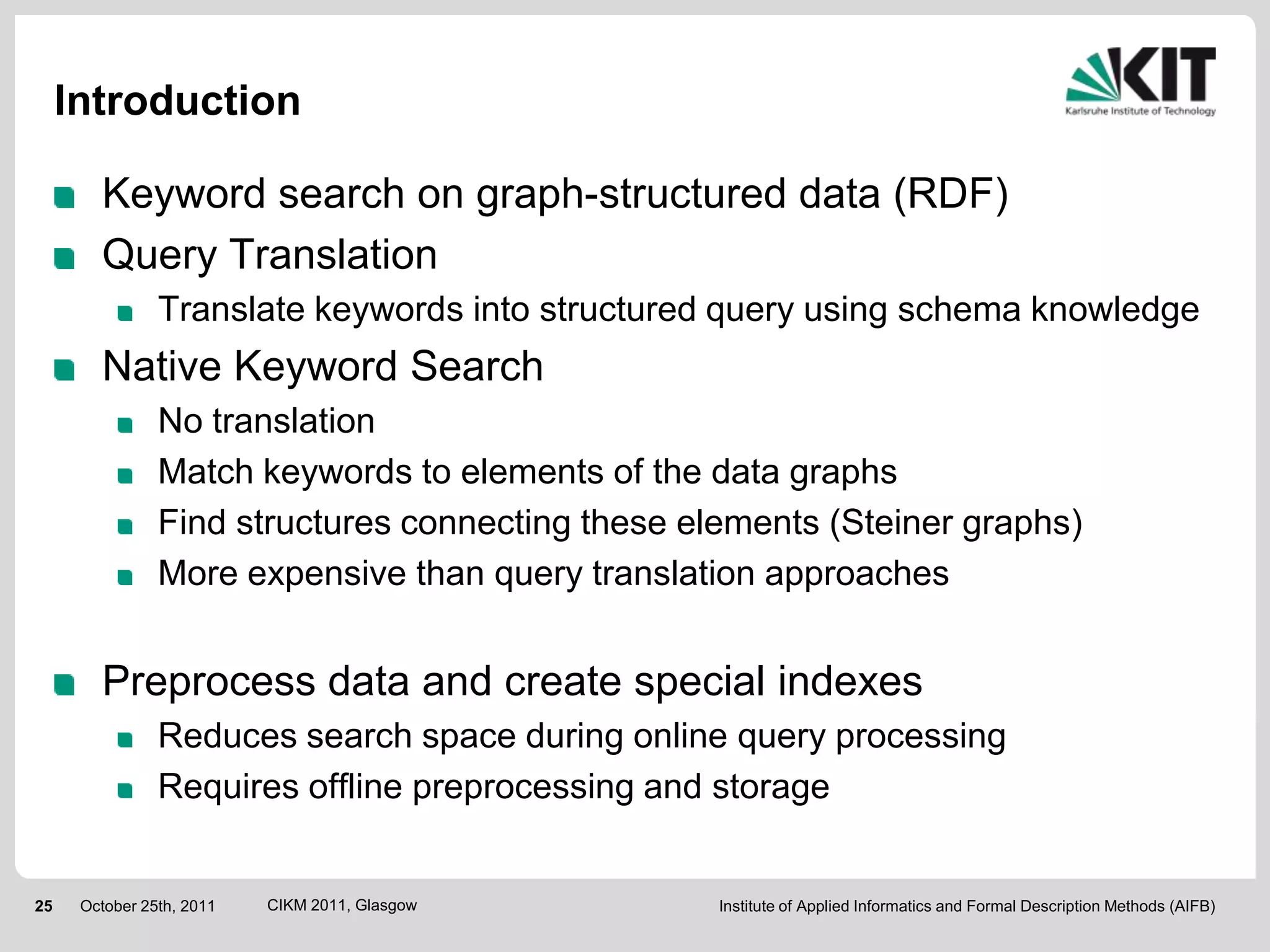 Introduction

        Keyword search on graph-structured data (RDF)
        Query Translation
                Translate keywords into structured query using schema knowledge
        Native Keyword Search
                No translation
                Match keywords to elements of the data graphs
                Find structures connecting these elements (Steiner graphs)
                More expensive than query translation approaches


        Preprocess data and create special indexes
                Reduces search space during online query processing
                Requires offline preprocessing and storage


25    October 25th, 2011   CIKM 2011, Glasgow      Institute of Applied Informatics and Formal Description Methods (AIFB)
 