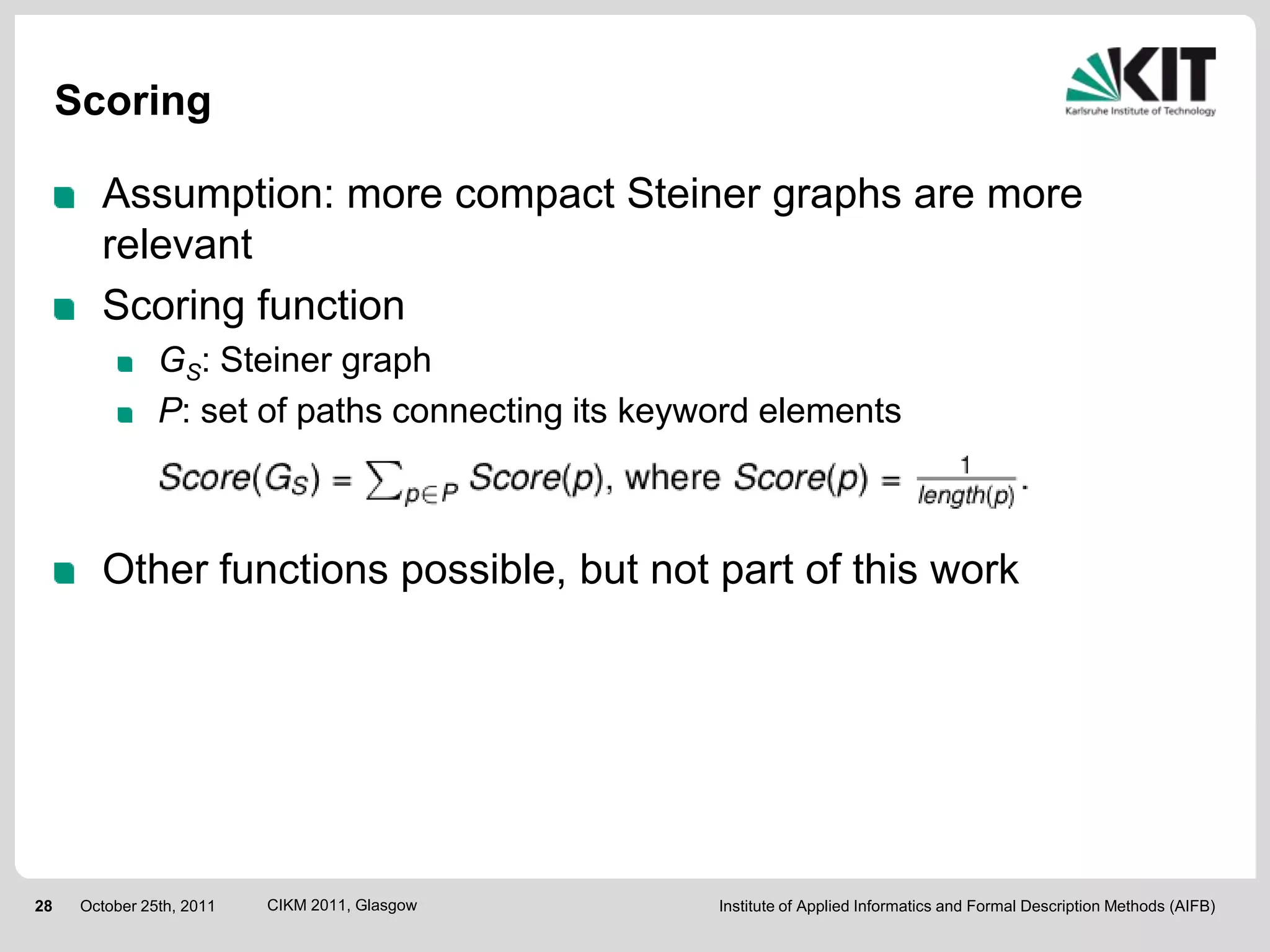 Scoring

        Assumption: more compact Steiner graphs are more
        relevant
        Scoring function
                GS: Steiner graph
                P: set of paths connecting its keyword elements



        Other functions possible, but not part of this work




28    October 25th, 2011   CIKM 2011, Glasgow      Institute of Applied Informatics and Formal Description Methods (AIFB)
 