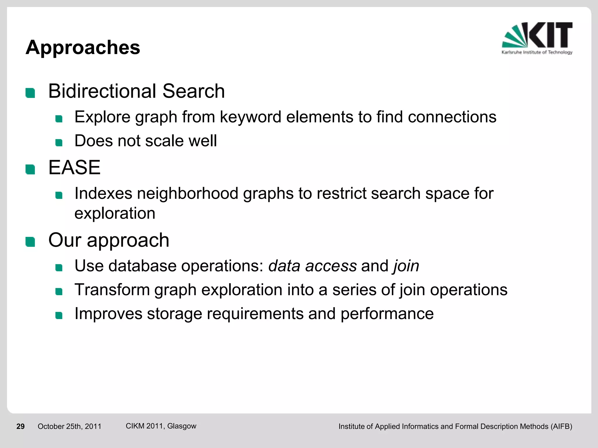 Approaches

        Bidirectional Search
                Explore graph from keyword elements to find connections
                Does not scale well
        EASE
                Indexes neighborhood graphs to restrict search space for
                exploration
        Our approach
                Use database operations: data access and join
                Transform graph exploration into a series of join operations
                Improves storage requirements and performance




29    October 25th, 2011   CIKM 2011, Glasgow       Institute of Applied Informatics and Formal Description Methods (AIFB)
 