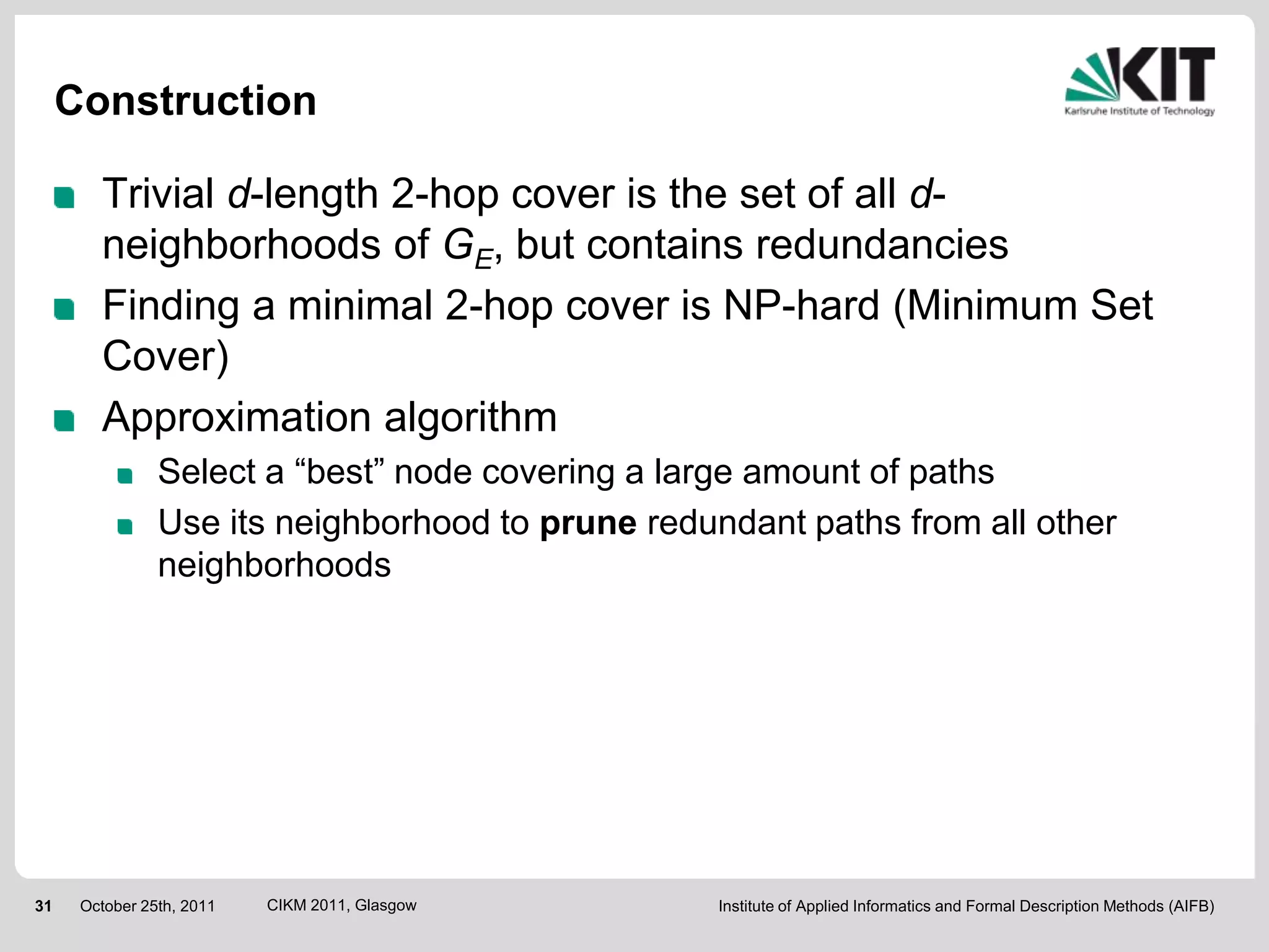 Construction

        Trivial d-length 2-hop cover is the set of all d-
        neighborhoods of GE, but contains redundancies
        Finding a minimal 2-hop cover is NP-hard (Minimum Set
        Cover)
        Approximation algorithm
                Select a “best” node covering a large amount of paths
                Use its neighborhood to prune redundant paths from all other
                neighborhoods




31    October 25th, 2011   CIKM 2011, Glasgow      Institute of Applied Informatics and Formal Description Methods (AIFB)
 