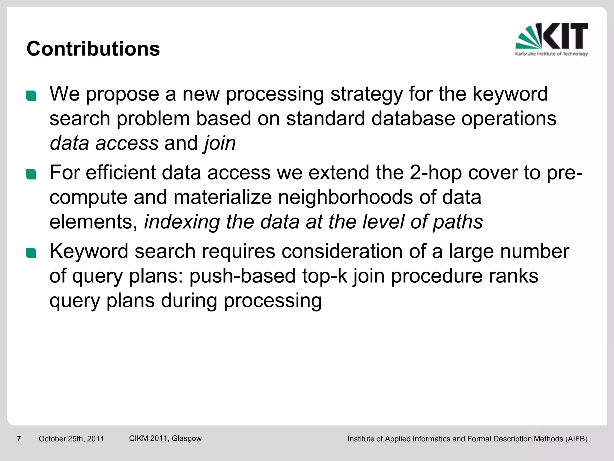 Contributions

       We propose a new processing strategy for the keyword
       search problem based on standard database operations
       data access and join
       For efficient data access we extend the 2-hop cover to pre-
       compute and materialize neighborhoods of data
       elements, indexing the data at the level of paths
       Keyword search requires consideration of a large number
       of query plans: push-based top-k join procedure ranks
       query plans during processing




7    October 25th, 2011   CIKM 2011, Glasgow   Institute of Applied Informatics and Formal Description Methods (AIFB)
 