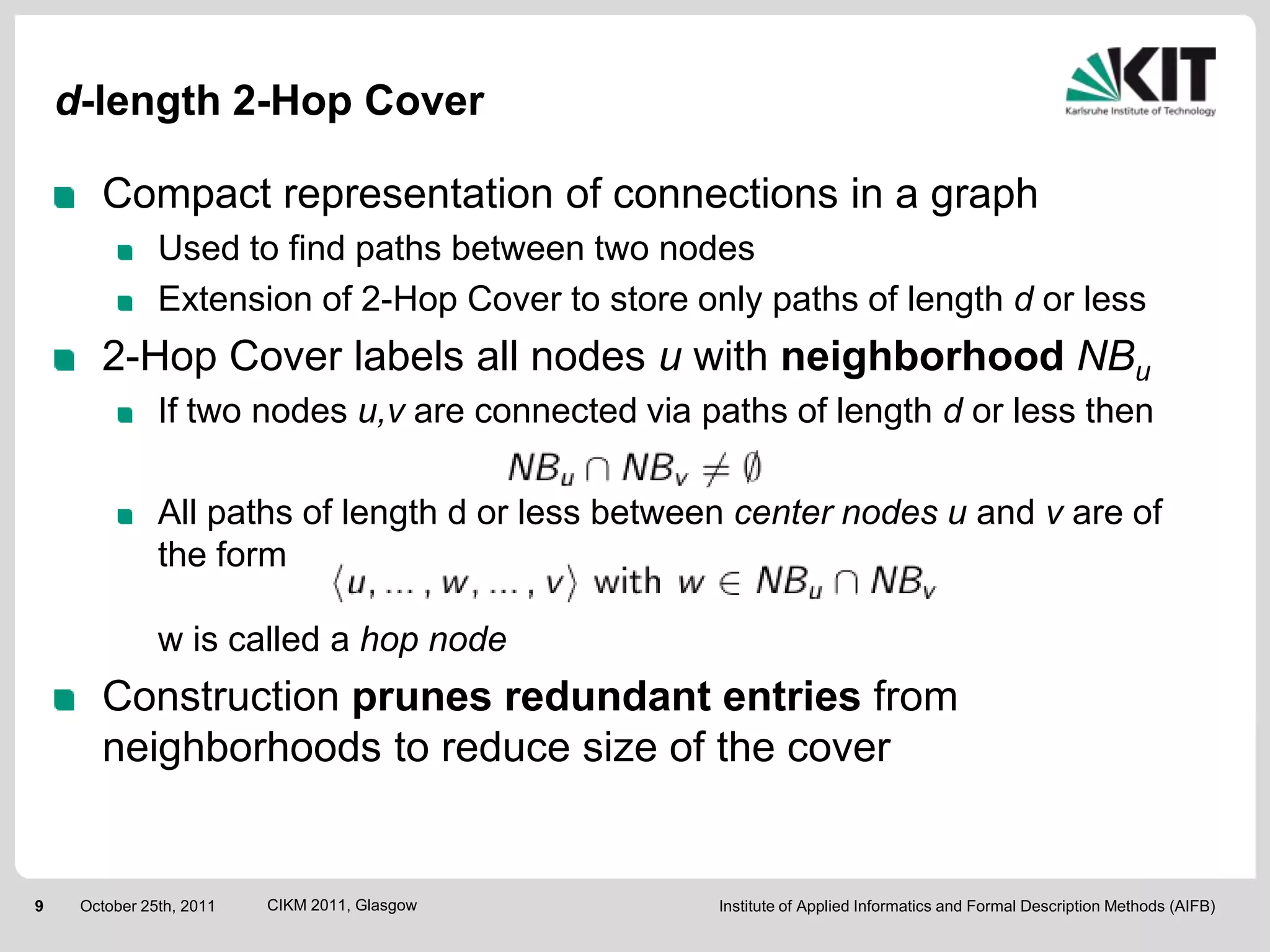 d-length 2-Hop Cover

       Compact representation of connections in a graph
               Used to find paths between two nodes
               Extension of 2-Hop Cover to store only paths of length d or less
       2-Hop Cover labels all nodes u with neighborhood NBu
               If two nodes u,v are connected via paths of length d or less then

               All paths of length d or less between center nodes u and v are of
               the form

               w is called a hop node
       Construction prunes redundant entries from
       neighborhoods to reduce size of the cover


9    October 25th, 2011   CIKM 2011, Glasgow       Institute of Applied Informatics and Formal Description Methods (AIFB)
 