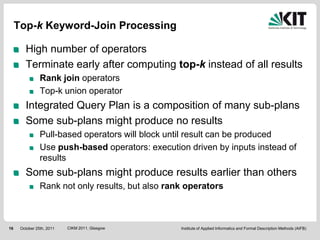 Top-k Keyword-Join Processing

        High number of operators
        Terminate early after computing top-k instead of all results
                Rank join operators
                Top-k union operator
        Integrated Query Plan is a composition of many sub-plans
        Some sub-plans might produce no results
                Pull-based operators will block until result can be produced
                Use push-based operators: execution driven by inputs instead of
                results
        Some sub-plans might produce results earlier than others
                Rank not only results, but also rank operators



16    October 25th, 2011   CIKM 2011, Glasgow      Institute of Applied Informatics and Formal Description Methods (AIFB)
 