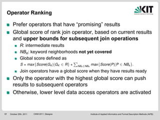 Operator Ranking

        Prefer operators that have “promising” results
        Global score of rank join operator, based on current results
        and upper bounds for subsequent join operations
                R: intermediate results
                NBK: keyword neighborhoods not yet covered
                Global score defined as

                Join operators have a global score when they have results ready
        Only the operator with the highest global score can push
        results to subsequent operators
        Otherwise, lower level data access operators are activated


17    October 25th, 2011   CIKM 2011, Glasgow      Institute of Applied Informatics and Formal Description Methods (AIFB)
 